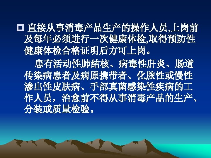 p 直接从事消毒产品生产的操作人员, 上岗前 及每年必须进行一次健康体检, 取得预防性 健康体检合格证明后方可上岗。 患有活动性肺结核、病毒性肝炎、肠道 传染病患者及病原携带者、化脓性或慢性 渗出性皮肤病、手部真菌感染性疾病的 作人员，治愈前不得从事消毒产品的生产、 分装或质量检验。 