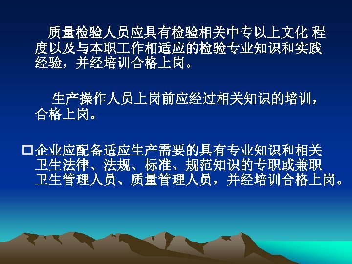 质量检验人员应具有检验相关中专以上文化 程 度以及与本职 作相适应的检验专业知识和实践 经验，并经培训合格上岗。 生产操作人员上岗前应经过相关知识的培训， 合格上岗。 p 企业应配备适应生产需要的具有专业知识和相关 卫生法律、法规、标准、规范知识的专职或兼职 卫生管理人员、质量管理人员，并经培训合格上岗。 