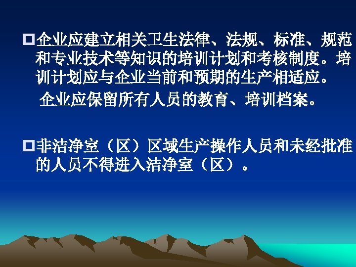 p企业应建立相关卫生法律、法规、标准、规范 和专业技术等知识的培训计划和考核制度。培 训计划应与企业当前和预期的生产相适应。 企业应保留所有人员的教育、培训档案。 p非洁净室（区）区域生产操作人员和未经批准 的人员不得进入洁净室（区）。 