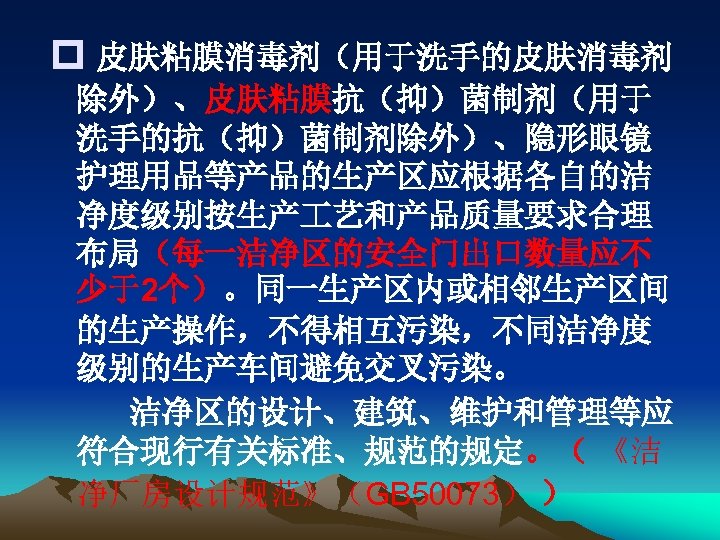 p 皮肤粘膜消毒剂（用于洗手的皮肤消毒剂 除外）、皮肤粘膜抗（抑）菌制剂（用于 洗手的抗（抑）菌制剂除外）、隐形眼镜 护理用品等产品的生产区应根据各自的洁 净度级别按生产 艺和产品质量要求合理 布局（每一洁净区的安全门出口数量应不 少于2个）。同一生产区内或相邻生产区间 的生产操作，不得相互污染，不同洁净度 级别的生产车间避免交叉污染。 洁净区的设计、建筑、维护和管理等应 符合现行有关标准、规范的规定。（ 《洁