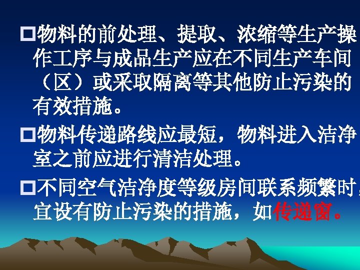 p物料的前处理、提取、浓缩等生产操 作 序与成品生产应在不同生产车间 （区）或采取隔离等其他防止污染的 有效措施。 p物料传递路线应最短，物料进入洁净 室之前应进行清洁处理。 p不同空气洁净度等级房间联系频繁时， 宜设有防止污染的措施，如传递窗。 