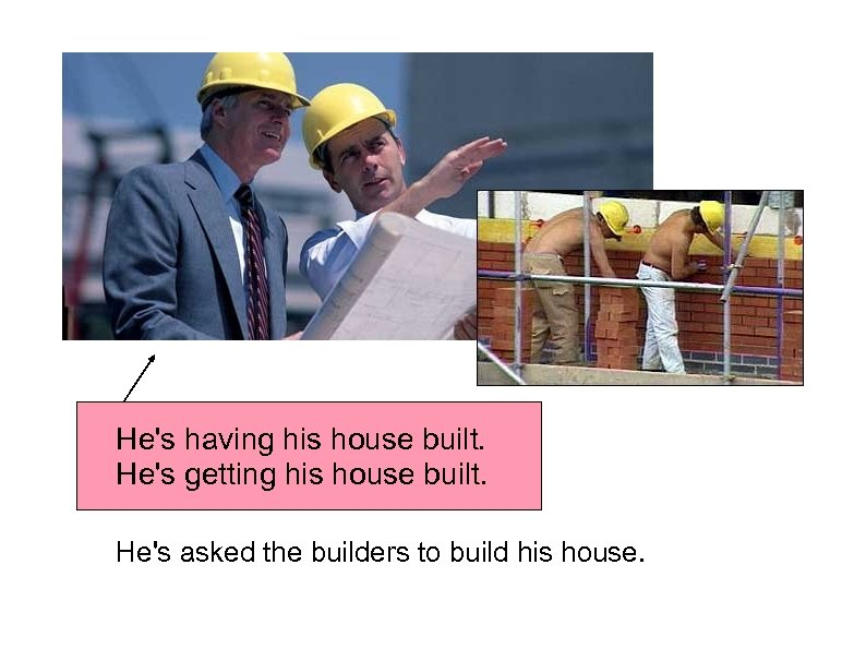 He's having his house built. He's getting his house built. He's asked the builders