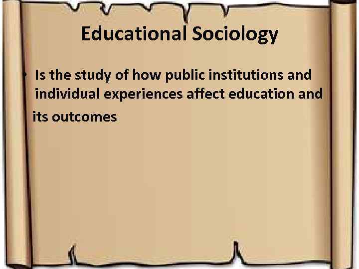 Educational Sociology • Is the study of how public institutions and individual experiences affect