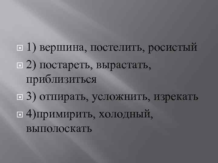 1) вершина, постелить, росистый 2) постареть, вырастать, приблизиться 3) отпирать, усложнить, изрекать 4)примирить, холодный,