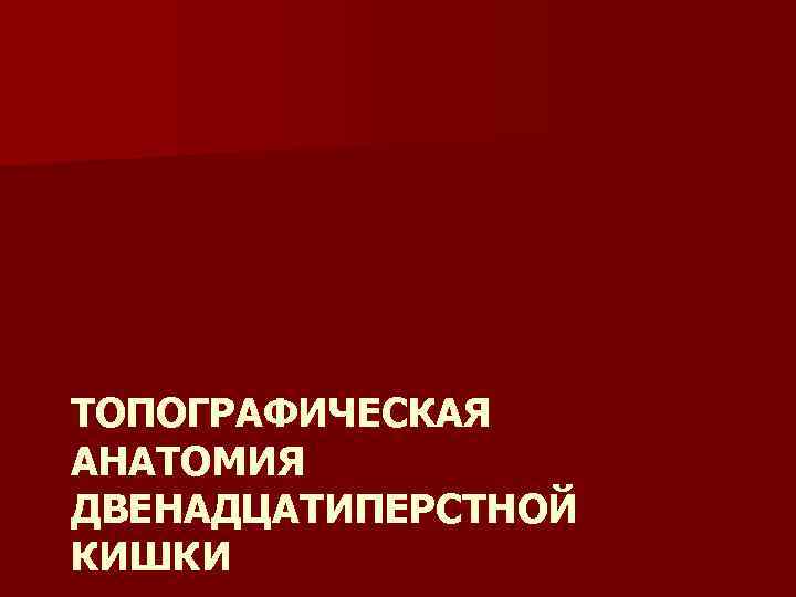 ТОПОГРАФИЧЕСКАЯ АНАТОМИЯ ДВЕНАДЦАТИПЕРСТНОЙ КИШКИ 