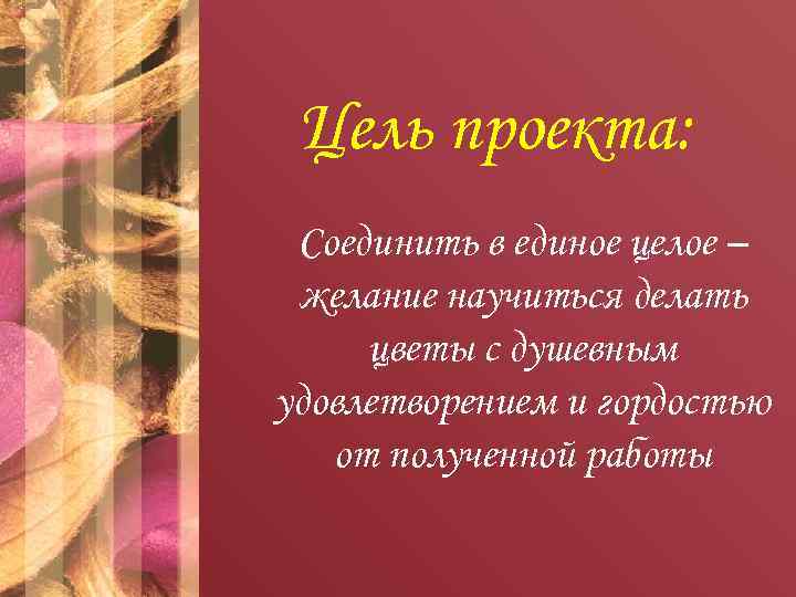 Цель проекта: Соединить в единое целое – желание научиться делать цветы с душевным удовлетворением