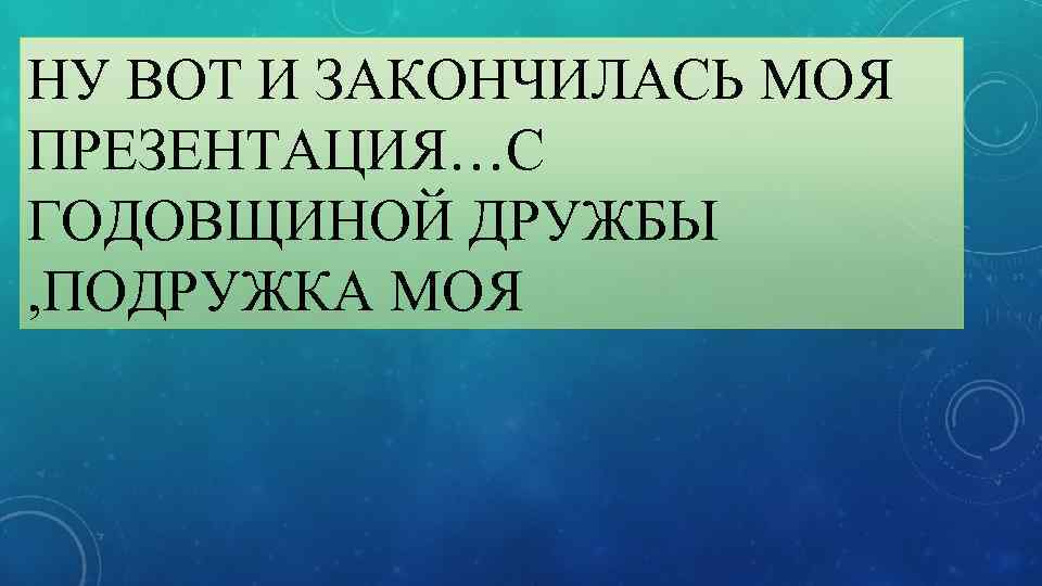 НУ ВОТ И ЗАКОНЧИЛАСЬ МОЯ ПРЕЗЕНТАЦИЯ…С ГОДОВЩИНОЙ ДРУЖБЫ , ПОДРУЖКА МОЯ 