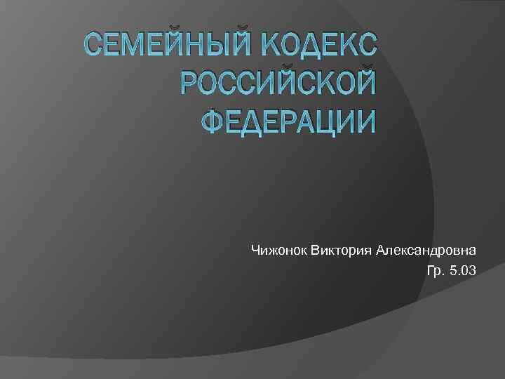 СЕМЕЙНЫЙ КОДЕКС РОССИЙСКОЙ ФЕДЕРАЦИИ Чижонок Виктория Александровна Гр. 5. 03 