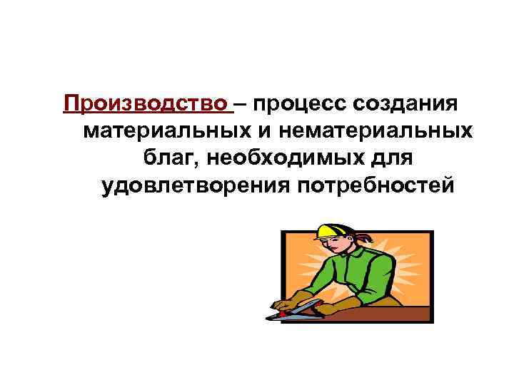 Производство – процесс создания материальных и нематериальных благ, необходимых для удовлетворения потребностей 