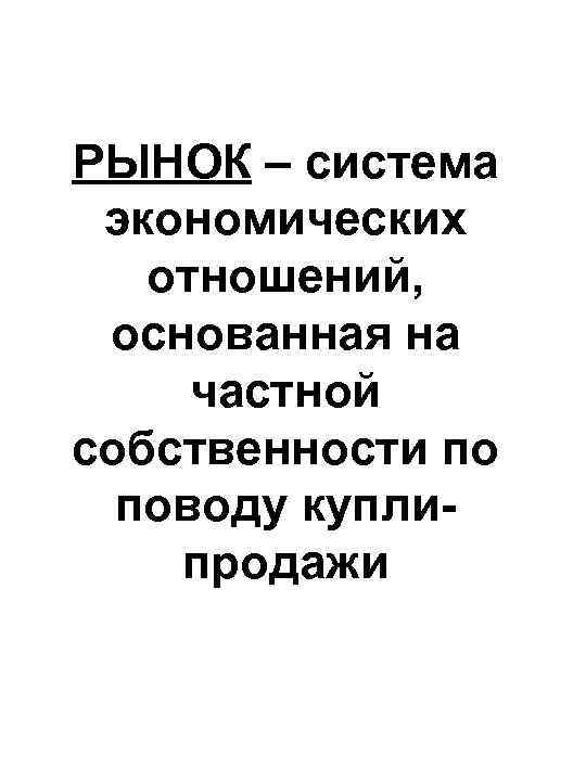 РЫНОК – система экономических отношений, основанная на частной собственности по поводу куплипродажи 