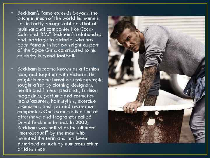  • Beckham's fame extends beyond the pitch; in much of the world his