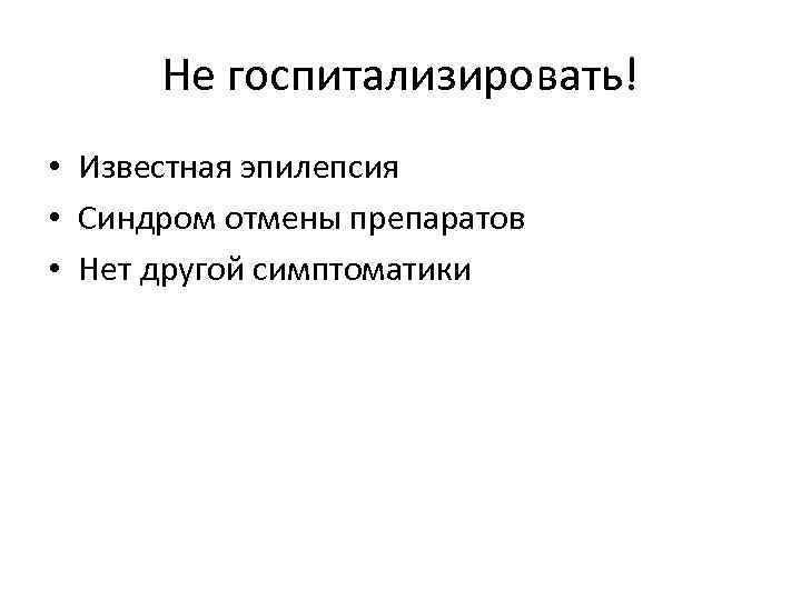 Не госпитализировать! • Известная эпилепсия • Синдром отмены препаратов • Нет другой симптоматики 