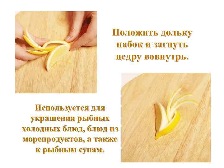  Положить дольку набок и загнуть цедру вовнутрь. Используется для украшения рыбных холодных блюд,