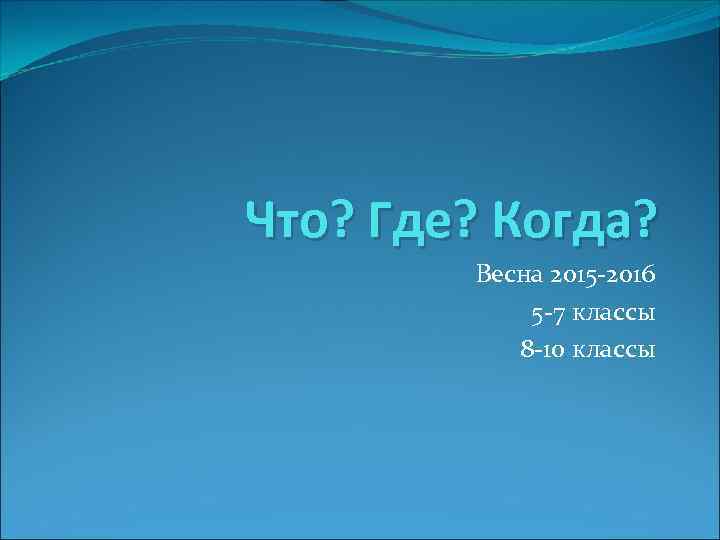 Что? Где? Когда? Весна 2015 -2016 5 -7 классы 8 -10 классы 