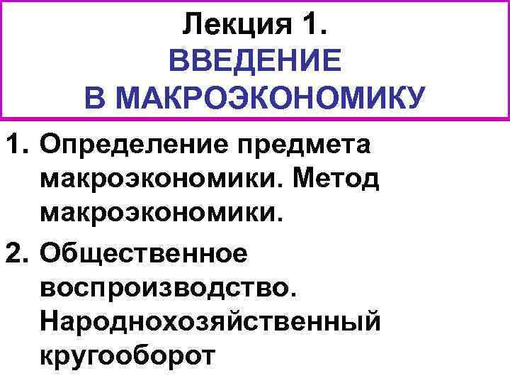 Лекция 1. ВВЕДЕНИЕ В МАКРОЭКОНОМИКУ 1. Определение предмета макроэкономики. Метод макроэкономики. 2. Общественное воспроизводство.