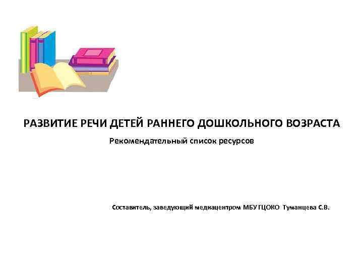  РАЗВИТИЕ РЕЧИ ДЕТЕЙ РАННЕГО ДОШКОЛЬНОГО ВОЗРАСТА Рекомендательный список ресурсов Составитель, заведующий медиацентром МБУ