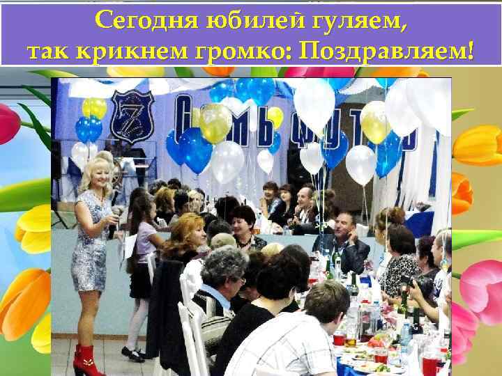 Сегодня юбилей гуляем, так крикнем громко: Поздравляем! 