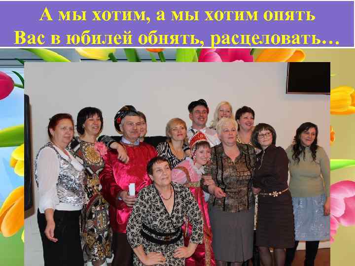 А мы хотим, а мы хотим опять Вас в юбилей обнять, расцеловать… 