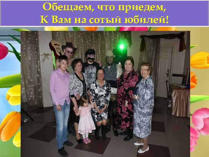 Обещаем, что приедем, К Вам на сотый юбилей! 