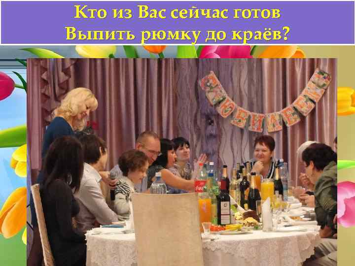 Кто из Вас сейчас готов Выпить рюмку до краёв? 