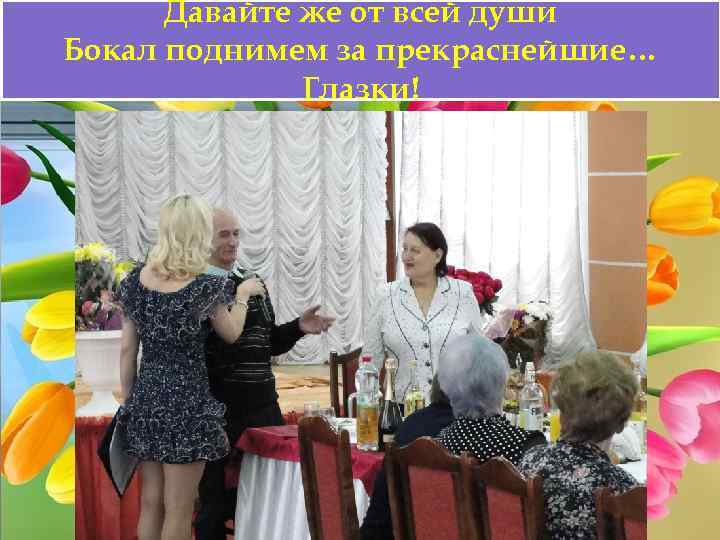 Давайте же от всей души Бокал поднимем за прекраснейшие… Глазки! 