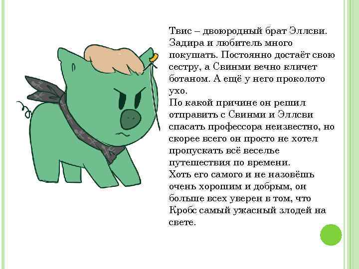 Твис – двоюродный брат Эллсви. Задира и любитель много покушать. Постоянно достаёт свою сестру,