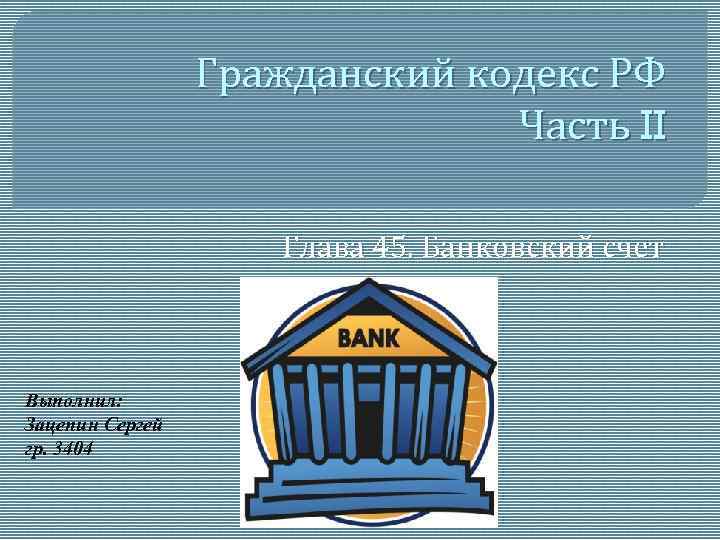 Гражданский кодекс РФ Часть II Глава 45. Банковский счет Выполнил: Зацепин Сергей гр. 3404