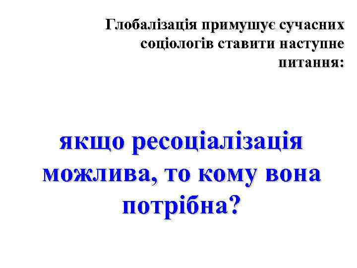 Глобалізація примушує сучасних соціологів ставити наступне питання: якщо ресоціалізація можлива, то кому вона потрібна?