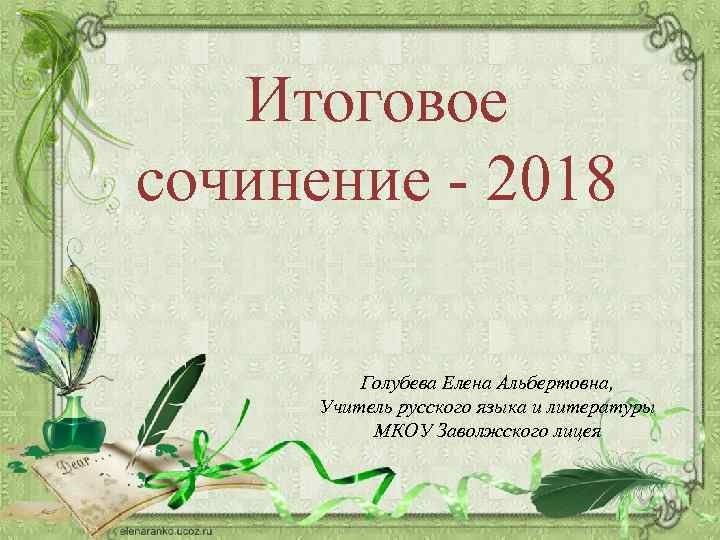 Итоговое сочинение - 2018 Голубева Елена Альбертовна, Учитель русского языка и литературы МКОУ Заволжского