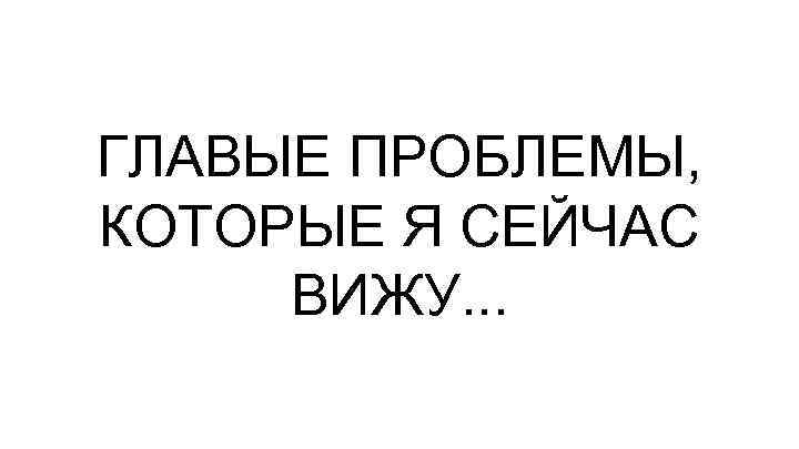 ГЛАВЫЕ ПРОБЛЕМЫ, КОТОРЫЕ Я СЕЙЧАС ВИЖУ. . . 