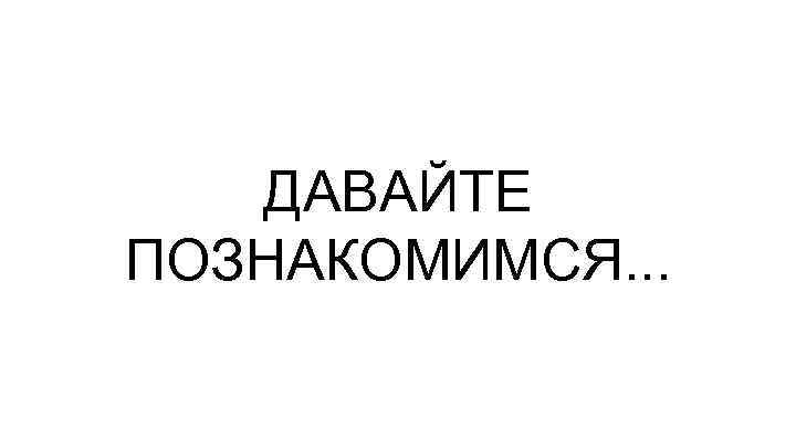 ДАВАЙТЕ ПОЗНАКОМИМСЯ. . . 