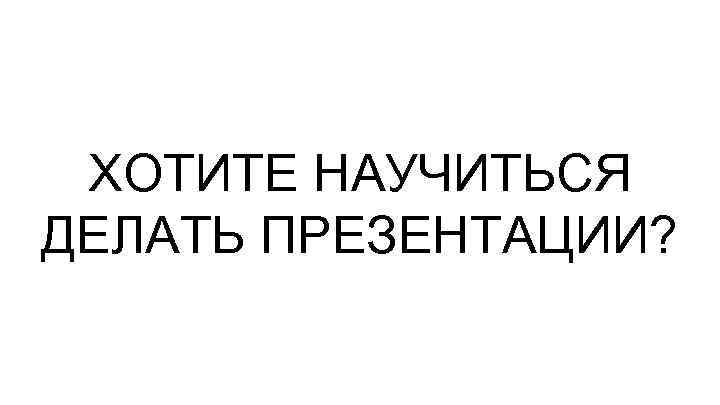 ХОТИТЕ НАУЧИТЬСЯ ДЕЛАТЬ ПРЕЗЕНТАЦИИ? 