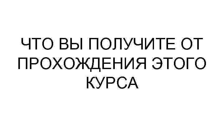 ЧТО ВЫ ПОЛУЧИТЕ ОТ ПРОХОЖДЕНИЯ ЭТОГО КУРСА 