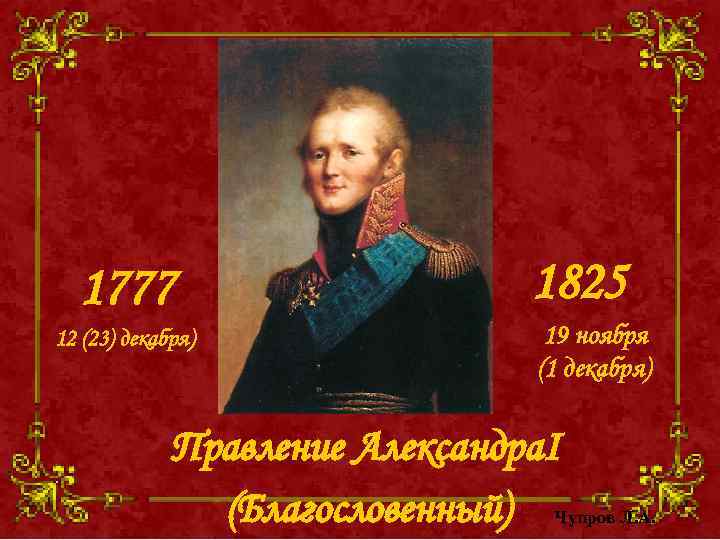 1777 12 (23) декабря) 1825 19 ноября (1 декабря) Правление Александра. I (Благословенный) Чупров