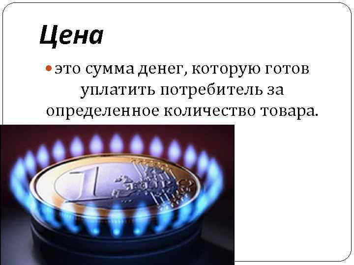 Цена это сумма денег, которую готов уплатить потребитель за определенное количество товара. 