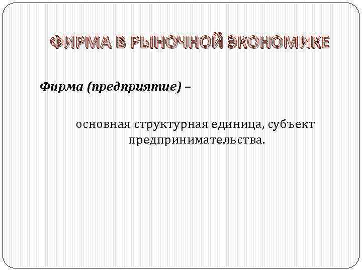 ФИРМА В РЫНОЧНОЙ ЭКОНОМИКЕ Фирма (предприятие) – основная структурная единица, субъект предпринимательства. 