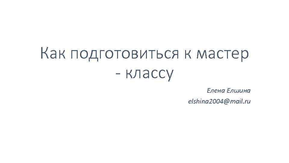 Как подготовиться к мастер - классу Елена Елшина elshina 2004@mail. ru 