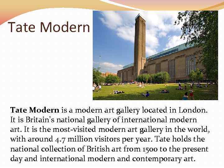Tate Modern is a modern art gallery located in London. It is Britain's national