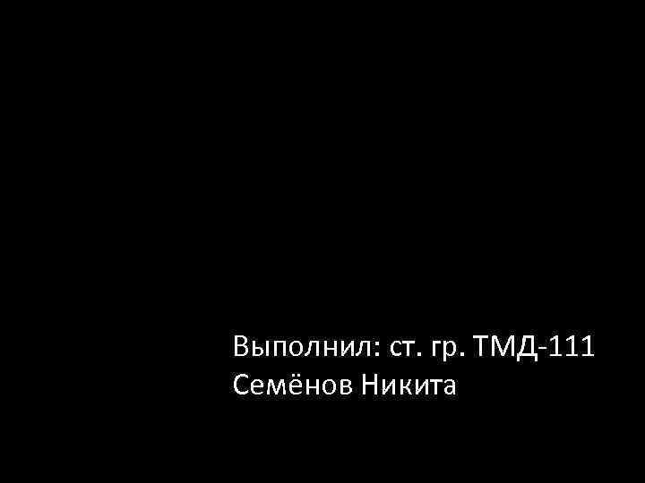 Выполнил: ст. гр. ТМД-111 Семёнов Никита 