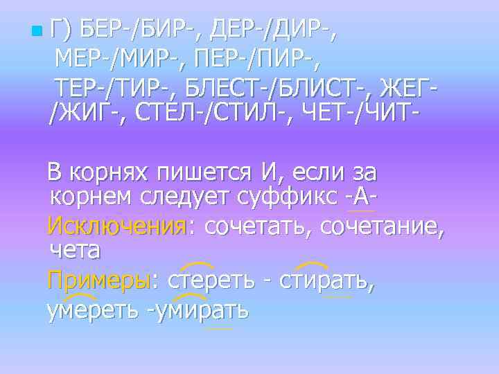 n Г) БЕР-/БИР-, ДЕР-/ДИР-, МЕР-/МИР-, ПЕР-/ПИР-, ТЕР-/ТИР-, БЛЕСТ-/БЛИСТ-, ЖЕГ/ЖИГ-, СТЕЛ-/СТИЛ-, ЧЕТ-/ЧИТВ корнях пишется И,