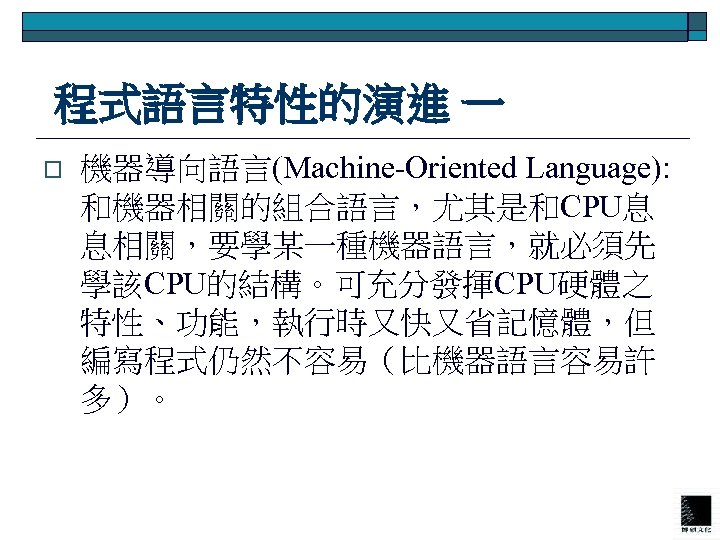  程式語言特性的演進 一 o 機器導向語言(Machine-Oriented Language): 和機器相關的組合語言，尤其是和CPU息 息相關，要學某一種機器語言，就必須先 學該CPU的結構。可充分發揮CPU硬體之 特性、功能，執行時又快又省記憶體，但 編寫程式仍然不容易（比機器語言容易許 多）。 