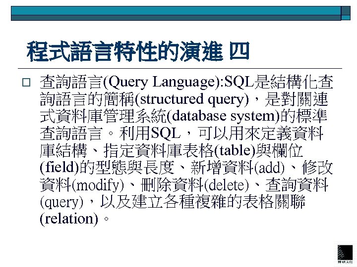  程式語言特性的演進 四 o 查詢語言(Query Language): SQL是結構化查 詢語言的簡稱(structured query)，是對關連 式資料庫管理系統(database system)的標準 查詢語言。利用SQL，可以用來定義資料 庫結構、指定資料庫表格(table)與欄位 (field)的型態與長度、新增資料(add)、修改