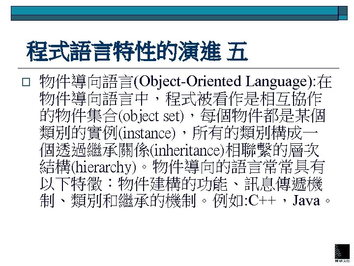  程式語言特性的演進 五 o 物件導向語言(Object-Oriented Language): 在 物件導向語言中，程式被看作是相互協作 的物件集合(object set)，每個物件都是某個 類別的實例(instance)，所有的類別構成一 個透過繼承關係(inheritance)相聯繫的層次 結構(hierarchy)。物件導向的語言常常具有 以下特徵：物件建構的功能、訊息傳遞機