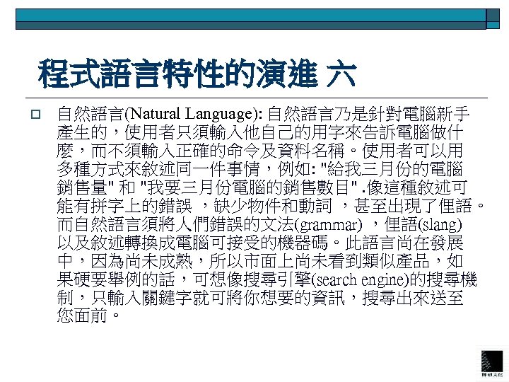  程式語言特性的演進 六 o 自然語言(Natural Language): 自然語言乃是針對電腦新手 產生的，使用者只須輸入他自己的用字來告訴電腦做什 麼，而不須輸入正確的命令及資料名稱。使用者可以用 多種方式來敘述同一件事情，例如: "給我三月份的電腦 銷售量" 和 "我要三月份電腦的銷售數目".