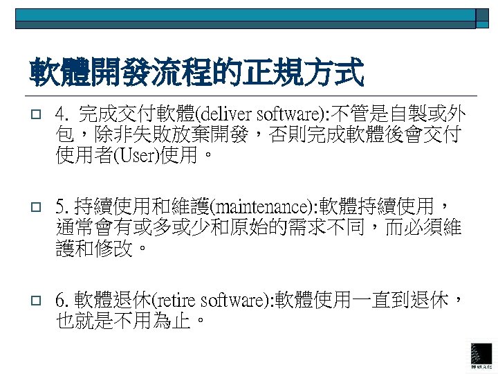 軟體開發流程的正規方式 o 4. 完成交付軟體(deliver software): 不管是自製或外 包，除非失敗放棄開發，否則完成軟體後會交付 使用者(User)使用。 o 5. 持續使用和維護(maintenance): 軟體持續使用， 通常會有或多或少和原始的需求不同，而必須維 護和修改。