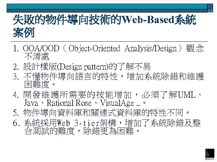 失敗的物件導向技術的Web-Based系統 案例 1. OOA/OOD（ Object-Oriented Analysis/Design） 觀 念 不清處 2. 設計樣版(Design pattern)的了解不易 3. 不懂物件導向語言的特性，增加系統除錯和維護