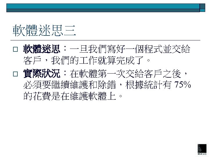 軟體迷思三 o o 軟體迷思：一旦我們寫好一個程式並交給 客戶，我們的 作就算完成了。 實際狀況：在軟體第一次交給客戶之後， 必須要繼續維護和除錯，根據統計有 75% 的花費是在維護軟體上。 