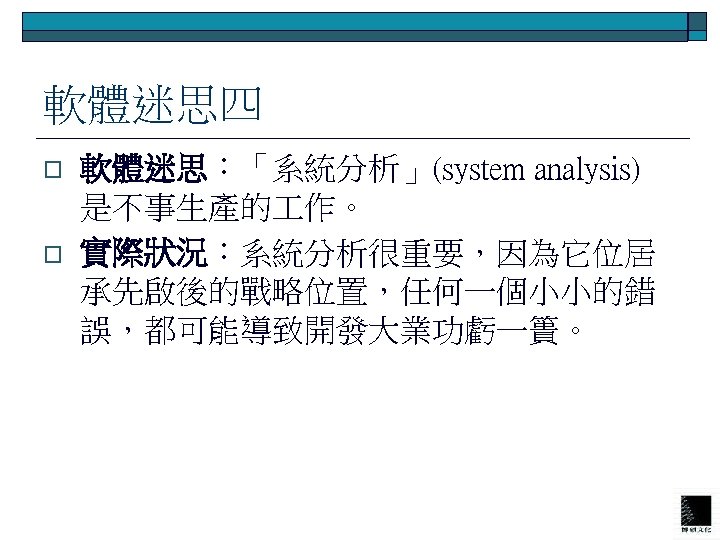 軟體迷思四 o o 軟體迷思：「系統分析」(system analysis) 是不事生產的 作。 實際狀況：系統分析很重要，因為它位居 承先啟後的戰略位置，任何一個小小的錯 誤，都可能導致開發大業功虧一簣。 