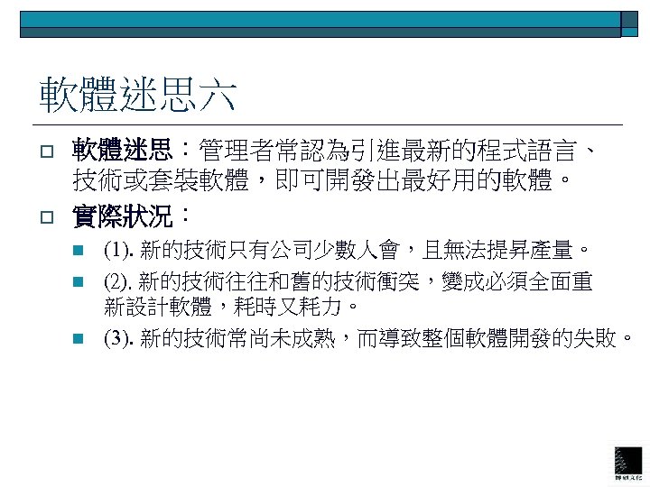 軟體迷思六 o o 軟體迷思：管理者常認為引進最新的程式語言、 技術或套裝軟體，即可開發出最好用的軟體。 實際狀況： n n n (1). 新的技術只有公司少數人會，且無法提昇產量。 (2). 新的技術往往和舊的技術衝突，變成必須全面重 新設計軟體，耗時又耗力。