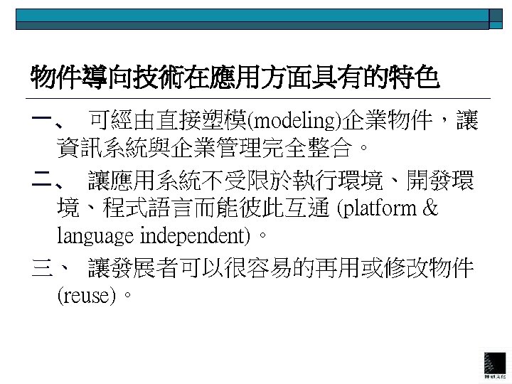 物件導向技術在應用方面具有的特色 一、 可經由直接塑模(modeling)企業物件，讓 資訊系統與企業管理完全整合。 二、 讓應用系統不受限於執行環境、開發環 境、程式語言而能彼此互通 (platform & language independent)。 三、 讓發展者可以很容易的再用或修改物件 (reuse)。